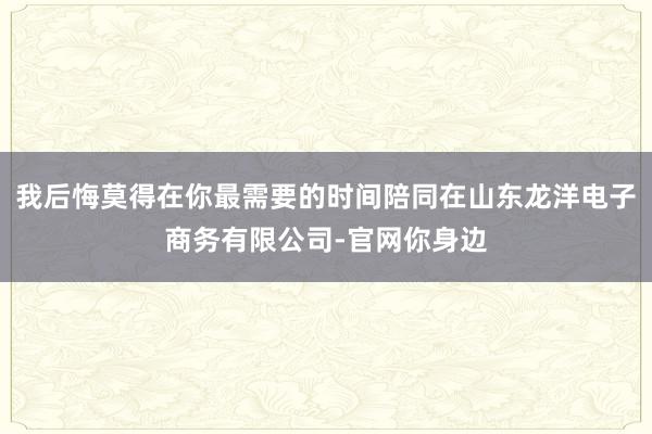 我后悔莫得在你最需要的时间陪同在山东龙洋电子商务有限公司-官网你身边